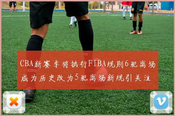 CBA新赛季将执行FIBA规则6犯离场成为历史改为5犯离场新规引关注