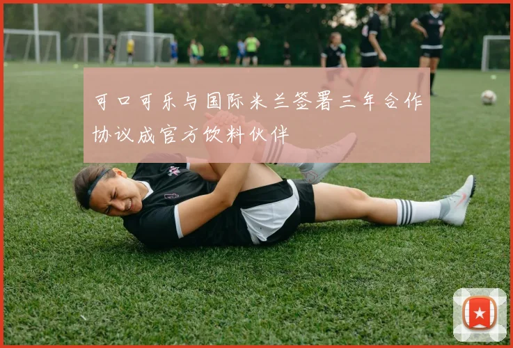 可口可乐与国际米兰签署三年合作协议成官方饮料伙伴