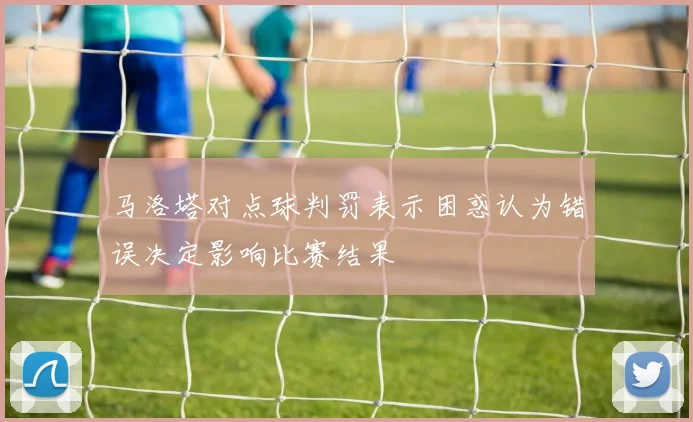 马洛塔对点球判罚表示困惑认为错误决定影响比赛结果