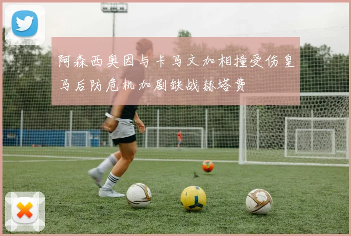 阿森西奥因与卡马文加相撞受伤皇马后防危机加剧缺战赫塔费