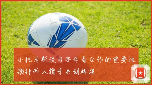 小托马斯谈与字母哥合作的重要性期待两人携手共创辉煌