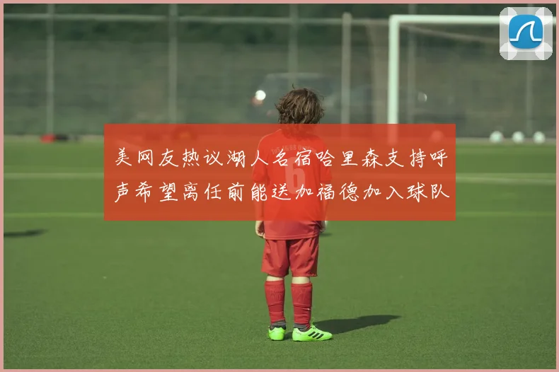 美网友热议湖人名宿哈里森支持呼声希望离任前能送加福德加入球队