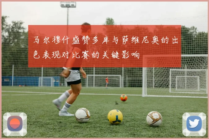 马尔穆什盛赞多库与萨维尼奥的出色表现对比赛的关键影响