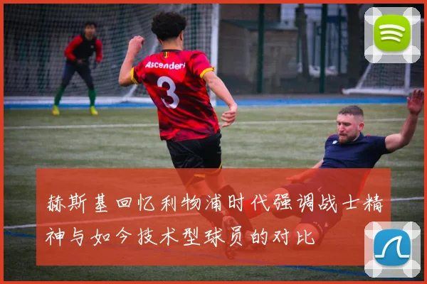 赫斯基回忆利物浦时代强调战士精神与如今技术型球员的对比