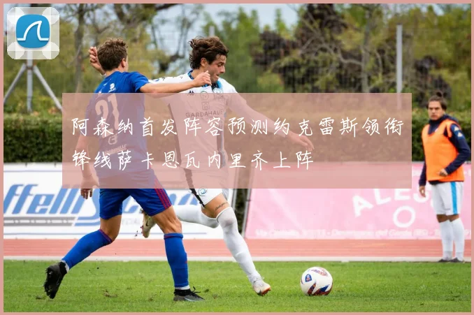 阿森纳首发阵容预测约克雷斯领衔锋线萨卡恩瓦内里齐上阵