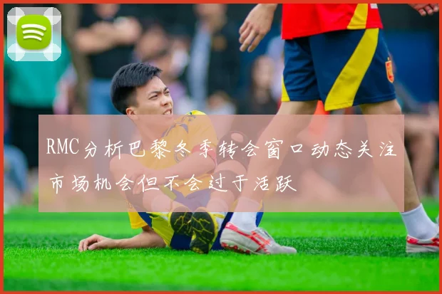 RMC分析巴黎冬季转会窗口动态关注市场机会但不会过于活跃