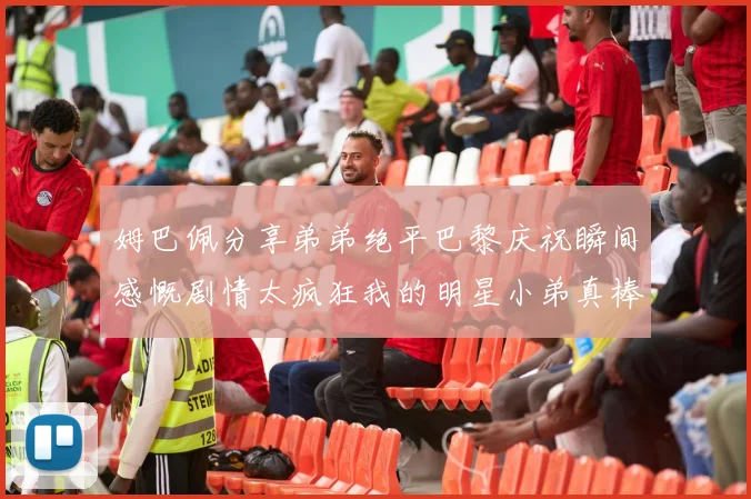 姆巴佩分享弟弟绝平巴黎庆祝瞬间感慨剧情太疯狂我的明星小弟真棒