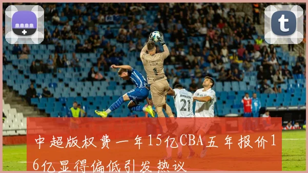 中超版权费一年15亿CBA五年报价16亿显得偏低引发热议