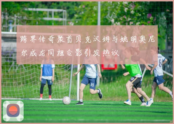 跨界传奇聚首贝克汉姆与姚明奥尼尔成龙同框合影引发热议