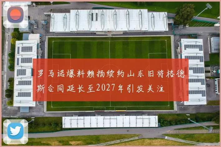 罗马诺爆料赖扬续约山东旧将格德斯合同延长至2027年引发关注