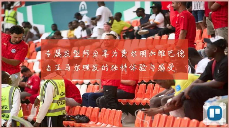 专属发型师分享为费尔明加维巴德吉亚马尔理发的独特体验与感受