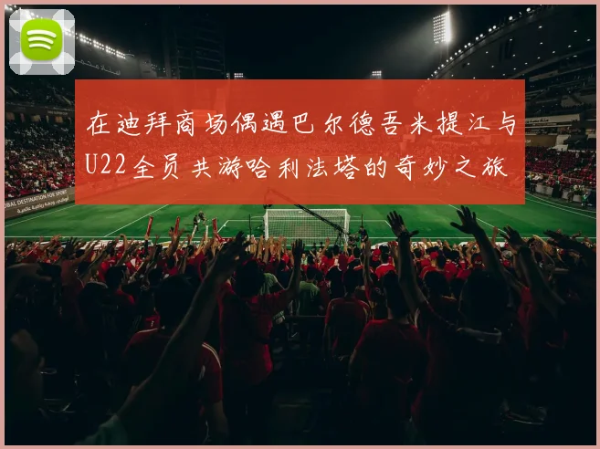 在迪拜商场偶遇巴尔德吾米提江与U22全员共游哈利法塔的奇妙之旅