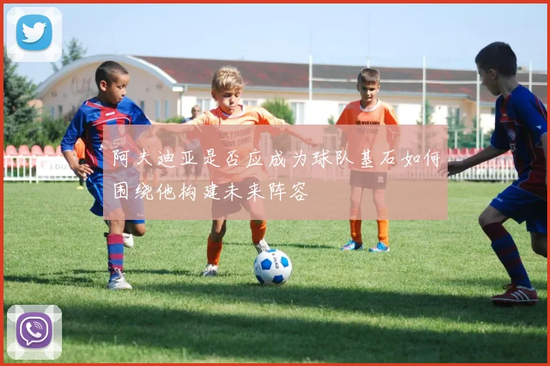 阿夫迪亚是否应成为球队基石如何围绕他构建未来阵容