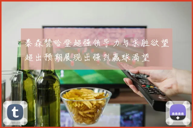 泰森赞哈登超强领导力与求胜欲望超出预期展现出强烈赢球渴望