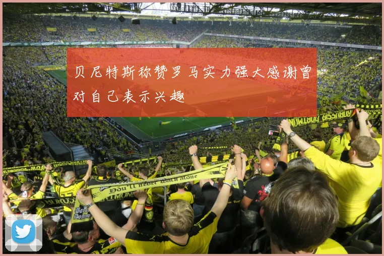 贝尼特斯称赞罗马实力强大感谢曾对自己表示兴趣