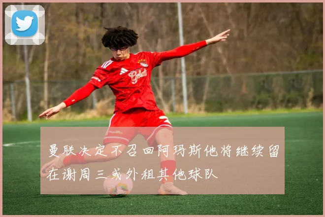 曼联决定不召回阿玛斯他将继续留在谢周三或外租其他球队
