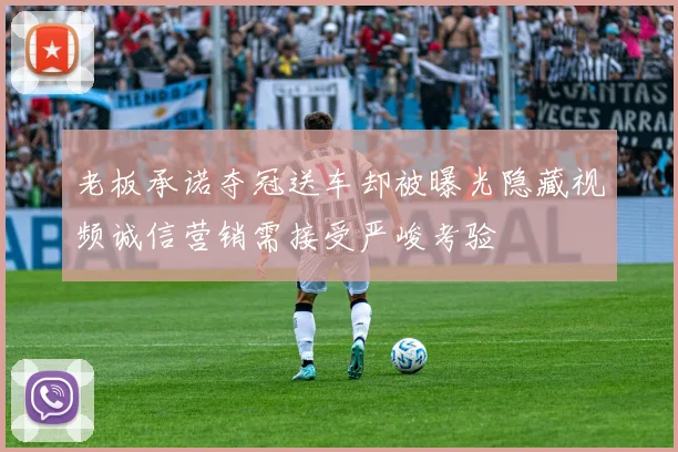 老板承诺夺冠送车却被曝光隐藏视频诚信营销需接受严峻考验