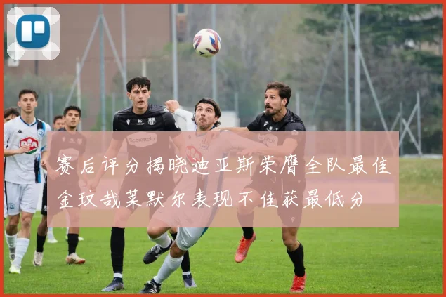赛后评分揭晓迪亚斯荣膺全队最佳金玟哉莱默尔表现不佳获最低分