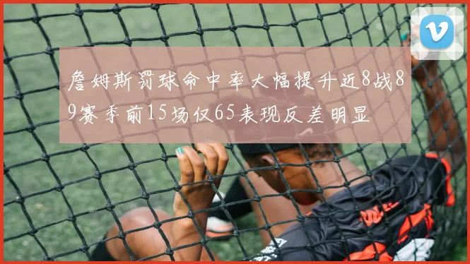 詹姆斯罚球命中率大幅提升近8战89赛季前15场仅65表现反差明显