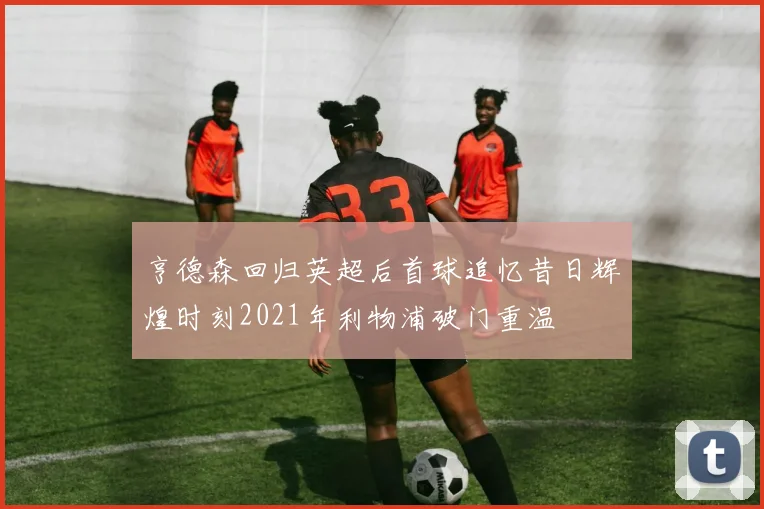 亨德森回归英超后首球追忆昔日辉煌时刻2021年利物浦破门重温