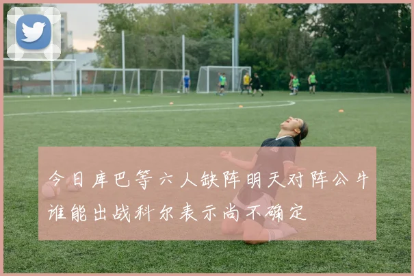 今日库巴等六人缺阵明天对阵公牛谁能出战科尔表示尚不确定