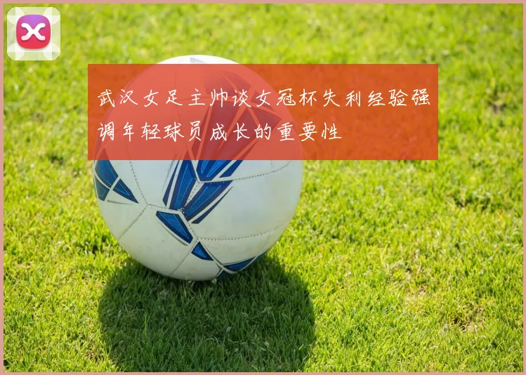 武汉女足主帅谈女冠杯失利经验强调年轻球员成长的重要性