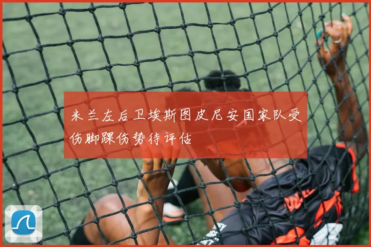 米兰左后卫埃斯图皮尼安国家队受伤脚踝伤势待评估