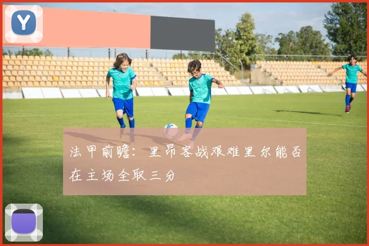法甲前瞻：里昂客战艰难里尔能否在主场全取三分