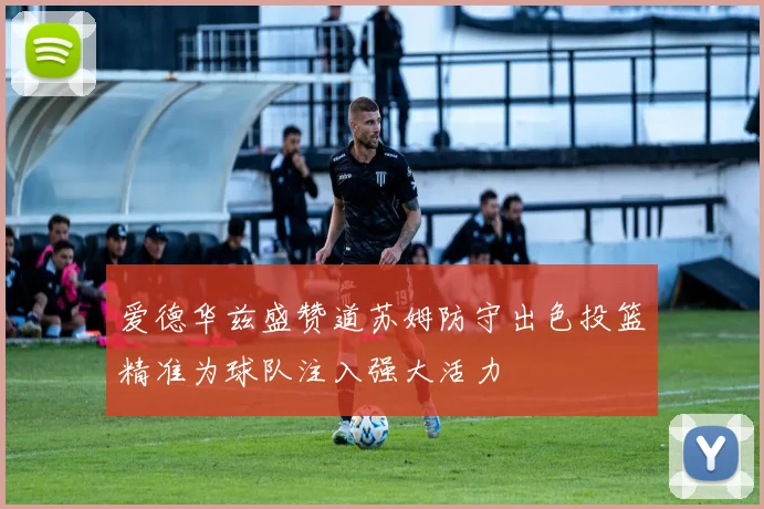 爱德华兹盛赞道苏姆防守出色投篮精准为球队注入强大活力