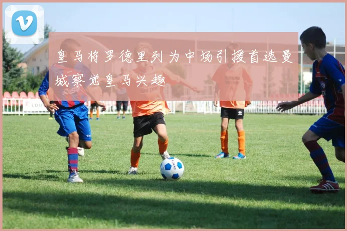 皇马将罗德里列为中场引援首选曼城察觉皇马兴趣
