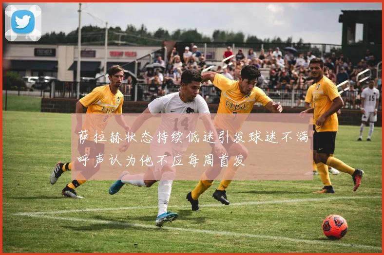 萨拉赫状态持续低迷引发球迷不满呼声认为他不应每周首发