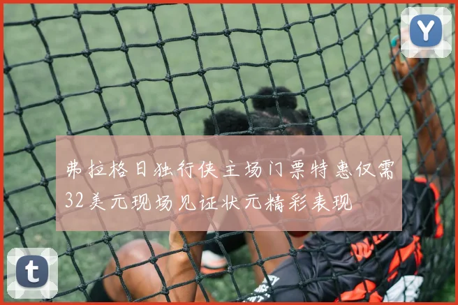 弗拉格日独行侠主场门票特惠仅需32美元现场见证状元精彩表现