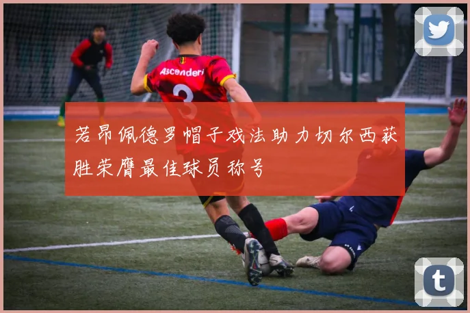 若昂佩德罗帽子戏法助力切尔西获胜荣膺最佳球员称号