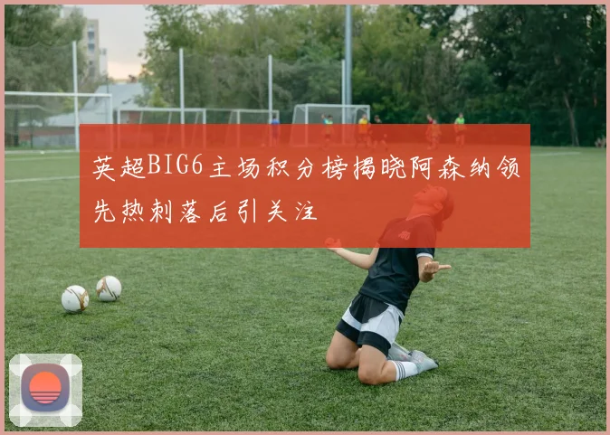 英超BIG6主场积分榜揭晓阿森纳领先热刺落后引关注