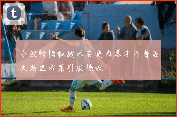 小波特揭秘战术变更内幕字母哥否决老里方案引发热议