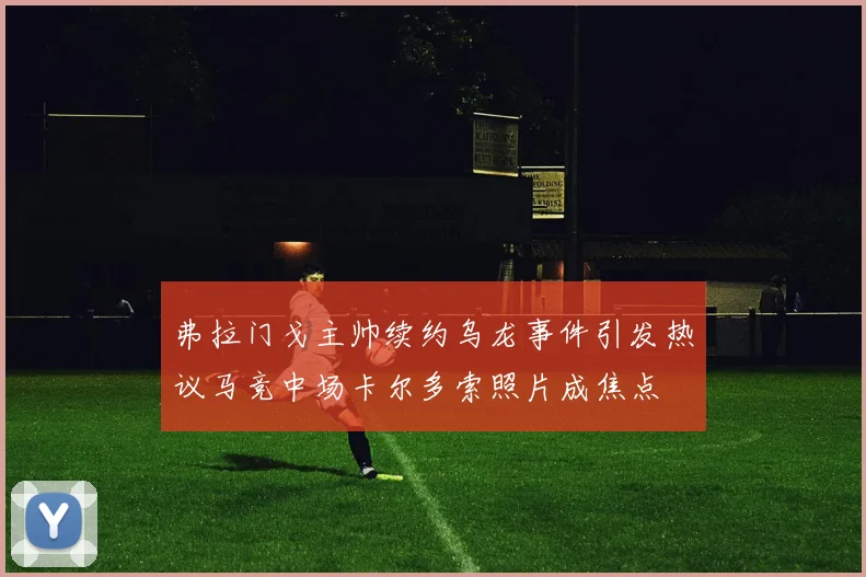 弗拉门戈主帅续约乌龙事件引发热议马竞中场卡尔多索照片成焦点