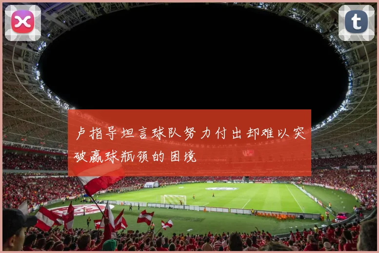 卢指导坦言球队努力付出却难以突破赢球瓶颈的困境