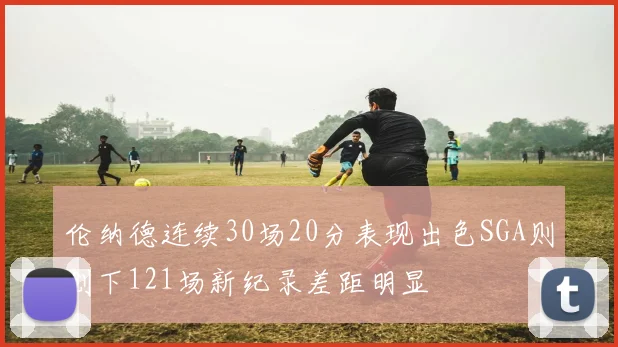 伦纳德连续30场20分表现出色SGA则创下121场新纪录差距明显
