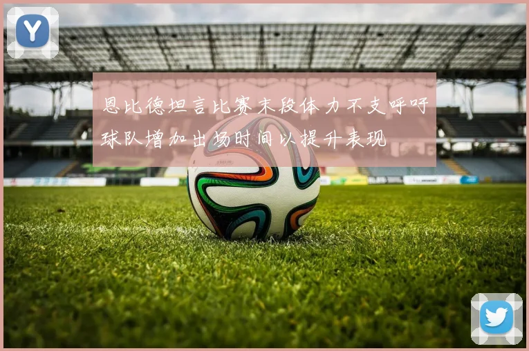 恩比德坦言比赛末段体力不支呼吁球队增加出场时间以提升表现