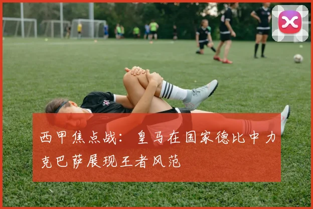 西甲焦点战：皇马在国家德比中力克巴萨展现王者风范